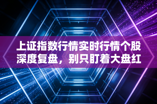 上证指数行情实时行情个股深度复盘，别只盯着大盘红绿，这几点才是你账户回血的关键