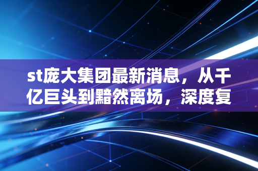 st庞大集团最新消息,从千亿巨头到黯然离场,深度复盘庞大集团退市背后的资本启示录