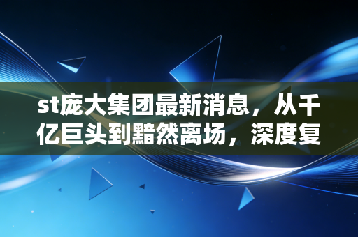 st庞大集团最新消息,从千亿巨头到黯然离场,深度复盘庞大集团退市背后的资本启示录