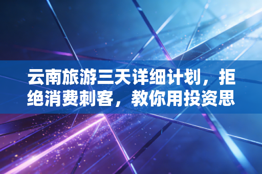 云南旅游三天详细计划,拒绝消费刺客,教你用投资思维玩转彩云之南