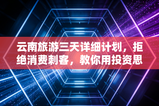 云南旅游三天详细计划,拒绝消费刺客,教你用投资思维玩转彩云之南
