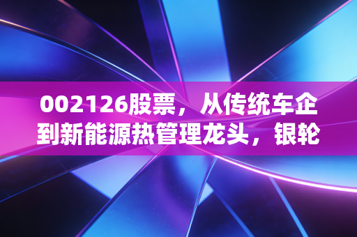 002126股票，从传统车企到新能源热管理龙头，银轮股份的逆袭剧本