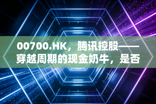 00700.HK,腾讯控股——穿越周期的现金奶牛,是否还值得你坚定持有?