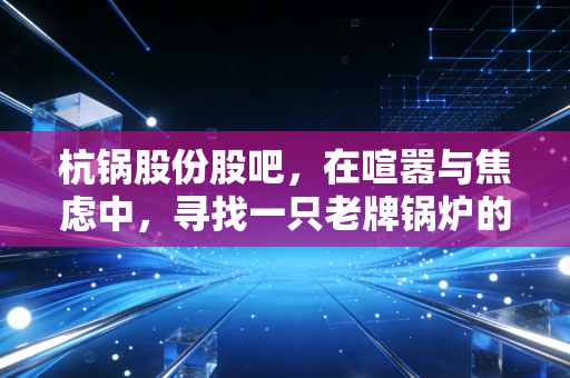杭锅股份股吧,在喧嚣与焦虑中,寻找一只老牌锅炉的清洁能源新生