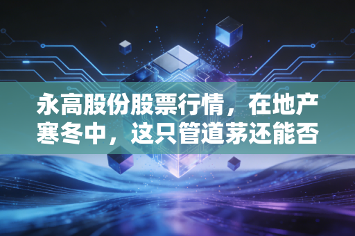 永高股份股票行情,在地产寒冬中,这只管道茅还能否守住我们的钱袋子?