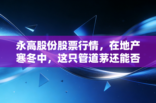 永高股份股票行情,在地产寒冬中,这只管道茅还能否守住我们的钱袋子?