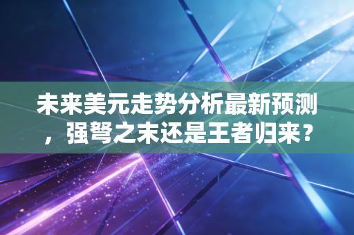 未来美元走势分析最新预测,强弩之末还是王者归来?深度解读普通人如何应对变局