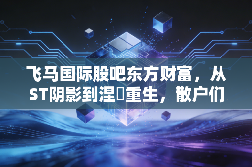 飞马国际股吧东方财富,从ST阴影到涅槃重生,散户们的爱恨情仇录