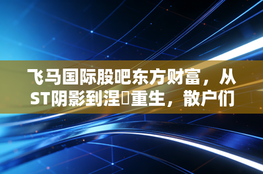飞马国际股吧东方财富，从ST阴影到涅槃重生，散户们的爱恨情仇录