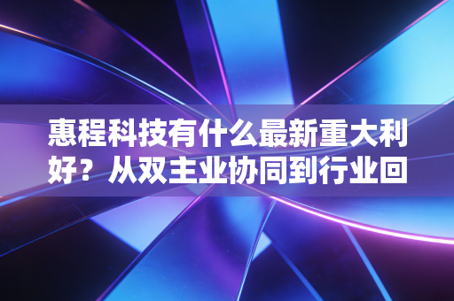 惠程科技有什么最新重大利好？从双主业协同到行业回暖，这背后隐藏着怎样的投资机遇？