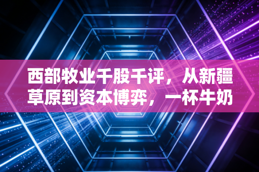 西部牧业千股千评,从新疆草原到资本博弈,一杯牛奶背后的投资真相