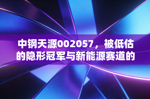 中钢天源002057，被低估的隐形冠军与新能源赛道的锰将，这只国企潜力股到底该怎么看？