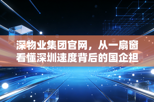 深物业集团官网，从一扇窗看懂深圳速度背后的国企担当与居住理想