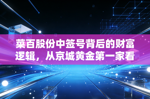 菜百股份中签号背后的财富逻辑，从京城黄金第一家看懂打新与实物金的博弈