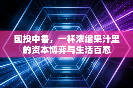 国投中鲁,一杯浓缩果汁里的资本博弈与生活百态