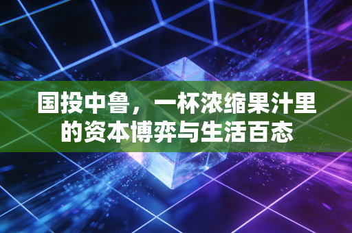 国投中鲁,一杯浓缩果汁里的资本博弈与生活百态