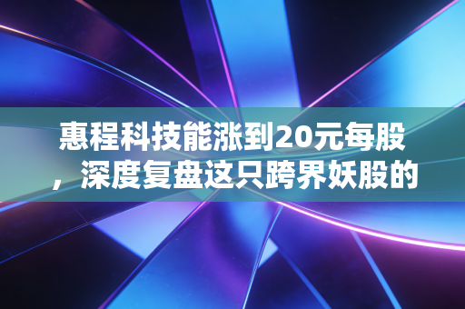 惠程科技能涨到20元每股,深度复盘这只跨界妖股的想象力与风险博弈
