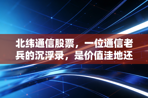 北纬通信股票,一位通信老兵的沉浮录,是价值洼地还是概念炒作?