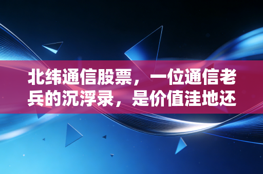 北纬通信股票,一位通信老兵的沉浮录,是价值洼地还是概念炒作?