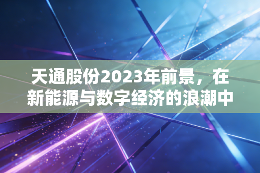 天通股份2023年前景，在新能源与数字经济的浪潮中，寻找隐形冠军的确定性增长