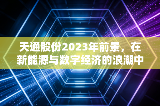 天通股份2023年前景，在新能源与数字经济的浪潮中，寻找隐形冠军的确定性增长