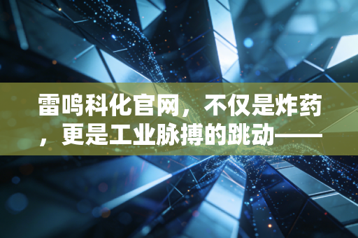 雷鸣科化官网,不仅是炸药,更是工业脉搏的跳动——深度解读爆破行业的隐形冠军