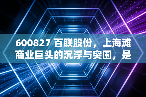 600827 百联股份,上海滩商业巨头的沉浮与突围,是价值陷阱还是隐形金矿?