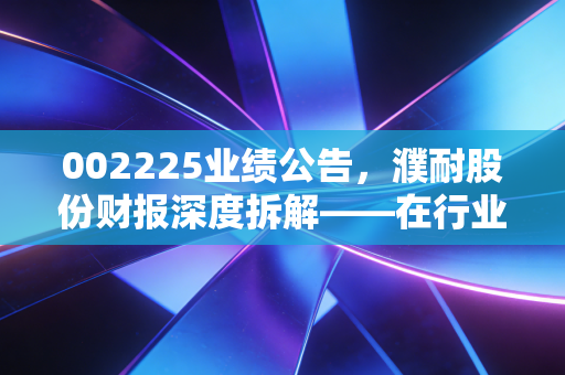 002225业绩公告,濮耐股份财报深度拆解——在行业寒冬里,这匹耐材白马还能跑多远?