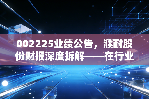 002225业绩公告,濮耐股份财报深度拆解——在行业寒冬里,这匹耐材白马还能跑多远?