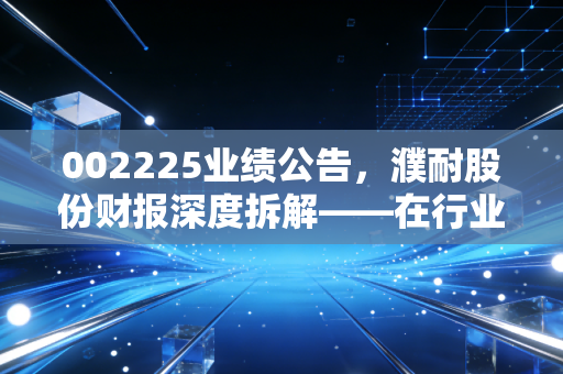 002225业绩公告,濮耐股份财报深度拆解——在行业寒冬里,这匹耐材白马还能跑多远?