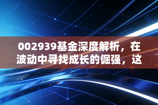 002939基金深度解析,在波动中寻找成长的倔强,这只基金还能拿吗?
