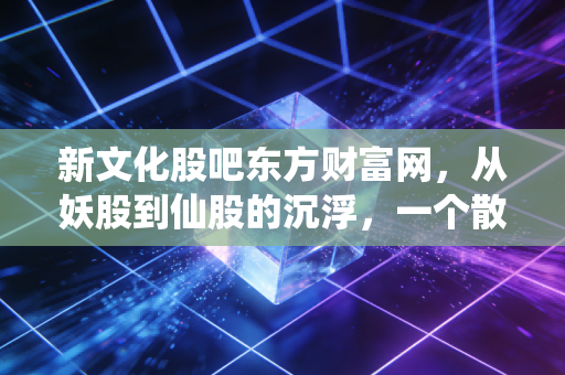 新文化股吧东方财富网,从妖股到仙股的沉浮,一个散户投资者的真实写照