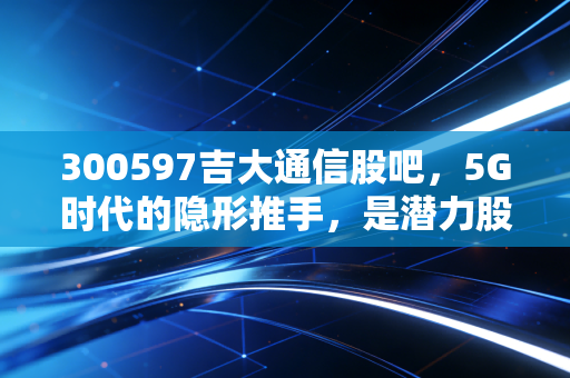 300597吉大通信股吧,5G时代的隐形推手,是潜力股还是散户的修罗场?