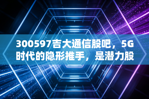 300597吉大通信股吧,5G时代的隐形推手,是潜力股还是散户的修罗场?