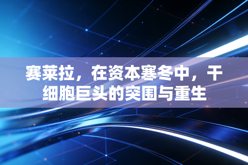 赛莱拉,在资本寒冬中,干细胞巨头的突围与重生