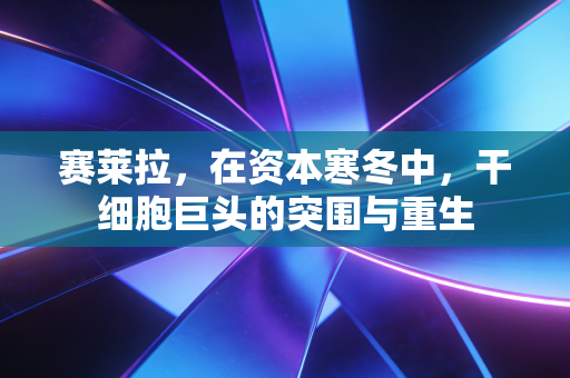 赛莱拉,在资本寒冬中,干细胞巨头的突围与重生