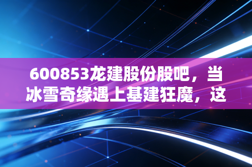 600853龙建股份股吧,当冰雪奇缘遇上基建狂魔,这只东北老股还有多少期待?