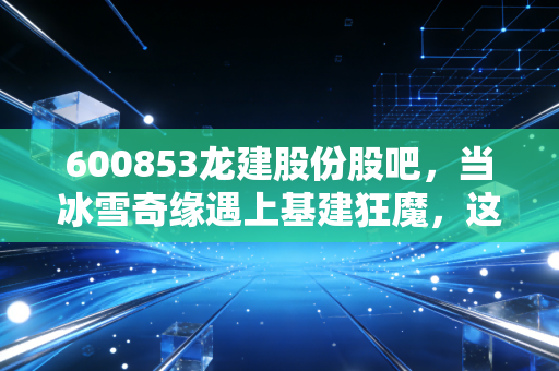 600853龙建股份股吧,当冰雪奇缘遇上基建狂魔,这只东北老股还有多少期待?