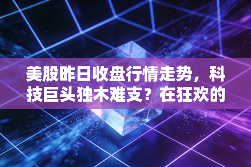 美股昨日收盘行情走势,科技巨头独木难支?在狂欢的表象下,我嗅到了一丝不安