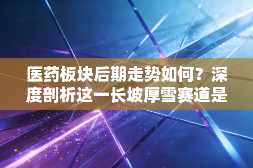 医药板块后期走势如何?深度剖析这一长坡厚雪赛道是否还能上车