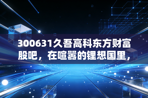 300631久吾高科东方财富股吧,在喧嚣的锂想国里,寻找膜技术的真实价值