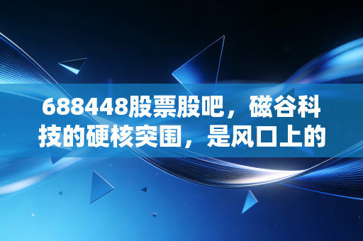 688448股票股吧,磁谷科技的硬核突围,是风口上的猪还是被低估的隐形冠军?