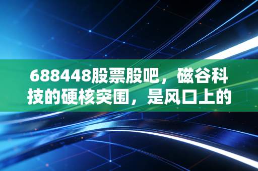 688448股票股吧,磁谷科技的硬核突围,是风口上的猪还是被低估的隐形冠军?