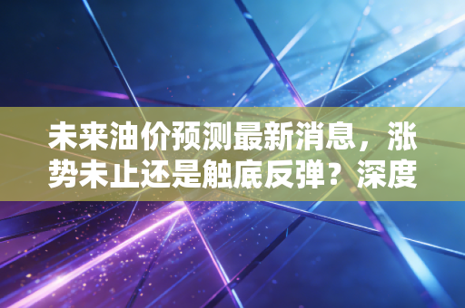 未来油价预测最新消息,涨势未止还是触底反弹?深度解析下半年油价走势与你的钱包