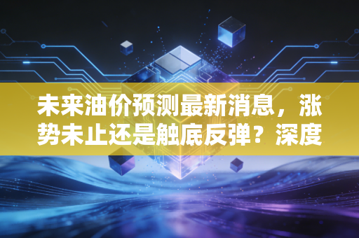 未来油价预测最新消息，涨势未止还是触底反弹？深度解析下半年油价走势与你的钱包