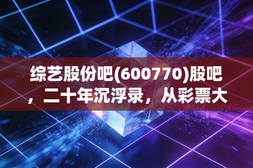 综艺股份吧(600770)股吧,二十年沉浮录,从彩票大王到风投猎手,我们到底在博弈什么?