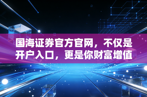 国海证券官方官网,不仅是开户入口,更是你财富增值的数字领航员