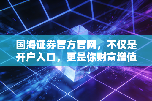 国海证券官方官网，不仅是开户入口，更是你财富增值的数字领航员