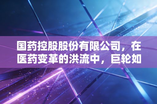 国药控股股份有限公司,在医药变革的洪流中,巨轮如何寻找新航向?
