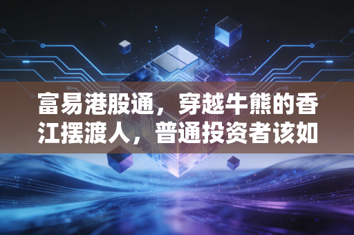 富易港股通,穿越牛熊的香江摆渡人,普通投资者该如何借力破局?